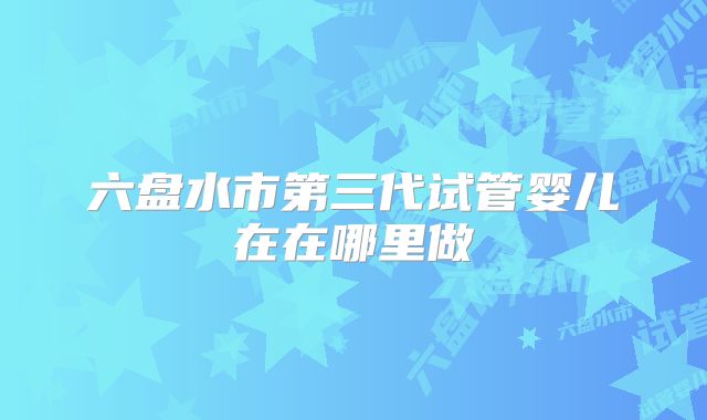 六盘水市第三代试管婴儿在在哪里做