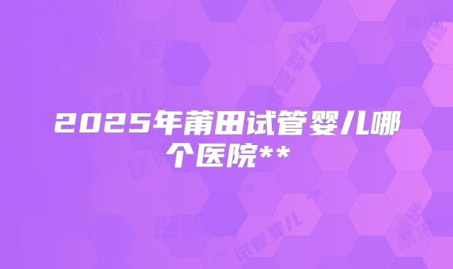 2025年莆田试管婴儿哪个医院**