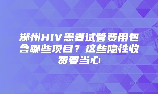 郴州HIV患者试管费用包含哪些项目？这些隐性收费要当心