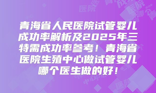 青海省人民医院试管婴儿成功率解析及2025年三特需成功率参考！青海省医院生殖中心做试管婴儿哪个医生做的好！