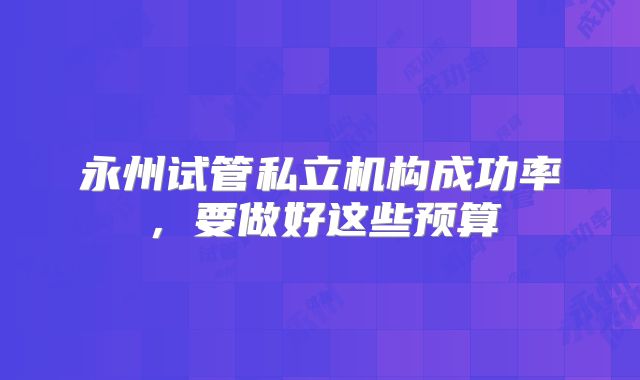 永州试管私立机构成功率,要做好这些预算