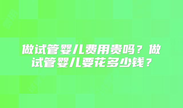 做试管婴儿费用贵吗?做试管婴儿要花多少钱?