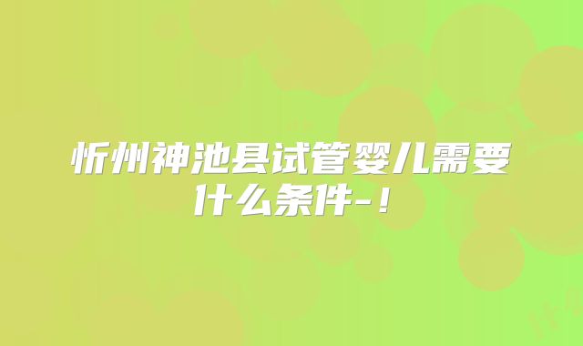 忻州神池县试管婴儿需要什么条件-！