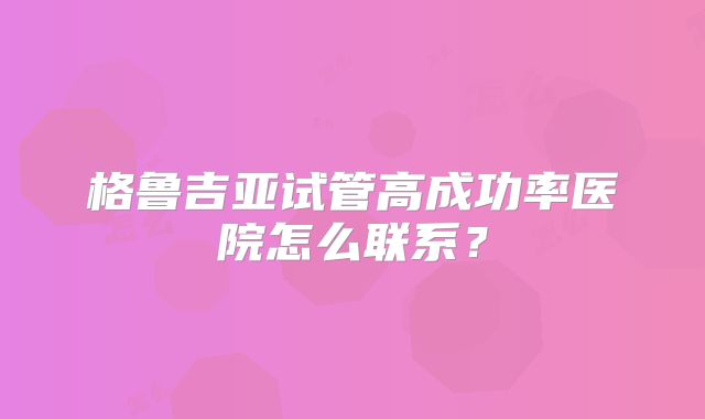 格鲁吉亚试管高成功率医院怎么联系？