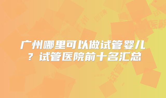 广州哪里可以做试管婴儿？试管医院前十名汇总