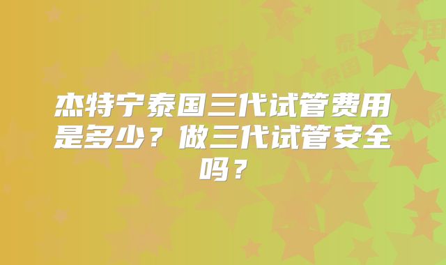 杰特宁泰国三代试管费用是多少?做三代试管安全吗?