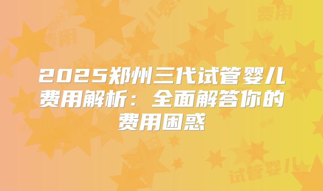 2025郑州三代试管婴儿费用解析：全面解答你的费用困惑