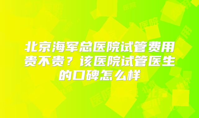 北京海军总医院试管费用贵不贵？该医院试管医生的口碑怎么样