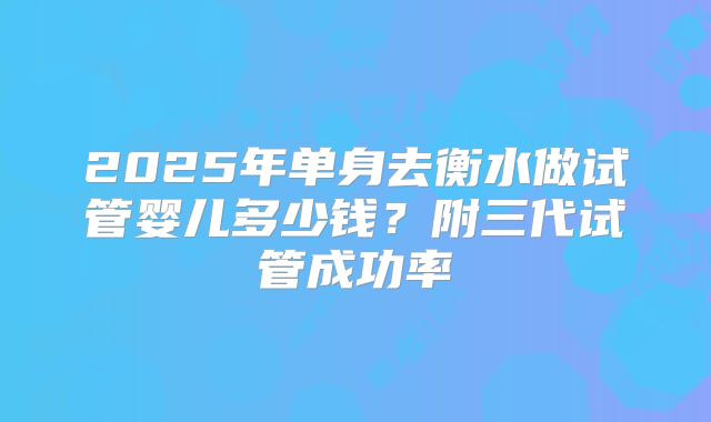 2025年单身去衡水做试管婴儿多少钱?附三代试管成功率