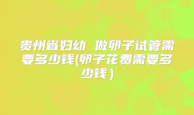 贵州省妇幼 做卵子试管需要多少钱(卵子花费需要多少钱)
