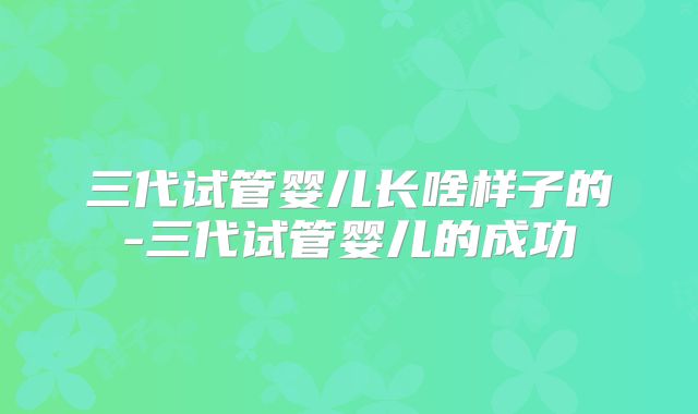 三代试管婴儿长啥样子的-三代试管婴儿的成功