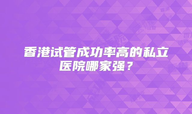 香港试管成功率高的私立医院哪家强？