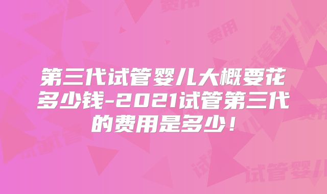 第三代试管婴儿大概要花多少钱-2021试管第三代的费用是多少！