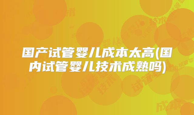 国产试管婴儿成本太高(国内试管婴儿技术成熟吗)