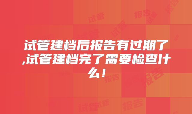 试管建档后报告有过期了,试管建档完了需要检查什么！
