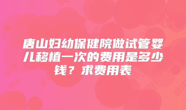 唐山妇幼保健院做试管婴儿移植一次的费用是多少钱?求费用表
