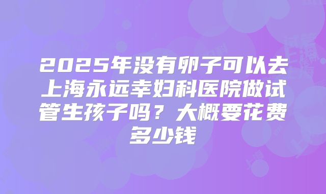 2025年没有卵子可以去上海永远幸妇科医院做试管生孩子吗？大概要花费多少钱