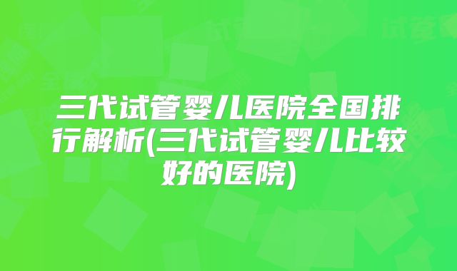 三代试管婴儿医院全国排行解析(三代试管婴儿比较好的医院)