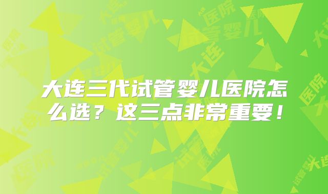 大连三代试管婴儿医院怎么选?这三点非常重要!