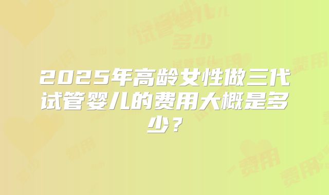 2025年高龄女性做三代试管婴儿的费用大概是多少？