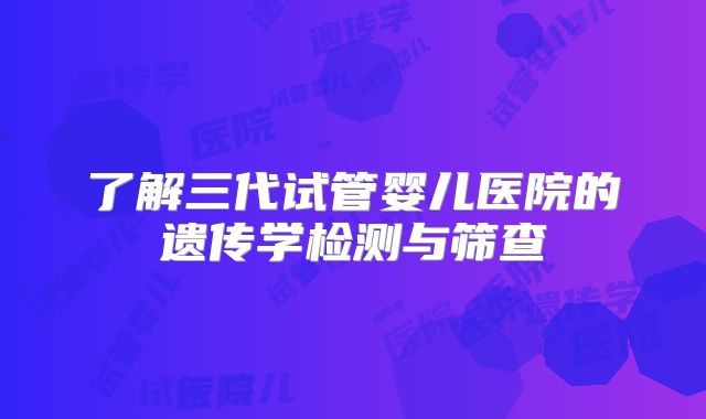了解三代试管婴儿医院的遗传学检测与筛查