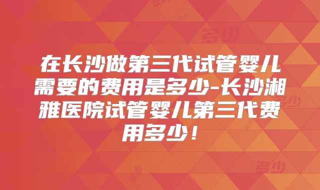 在长沙做第三代试管婴儿需要的费用是多少-长沙湘雅医院试管婴儿第三代费用多少！