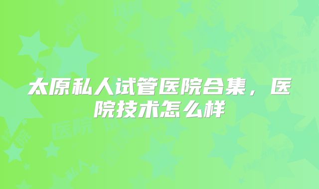 太原私人试管医院合集，医院技术怎么样