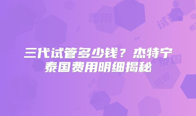 三代试管多少钱?杰特宁泰国费用明细揭秘