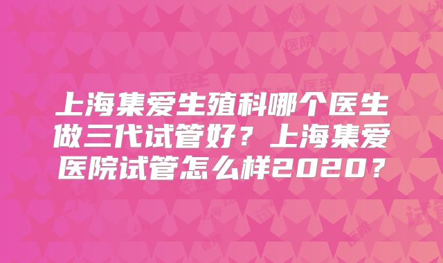 上海集爱生殖科哪个医生做三代试管好?上海集爱医院试管怎么样2020?