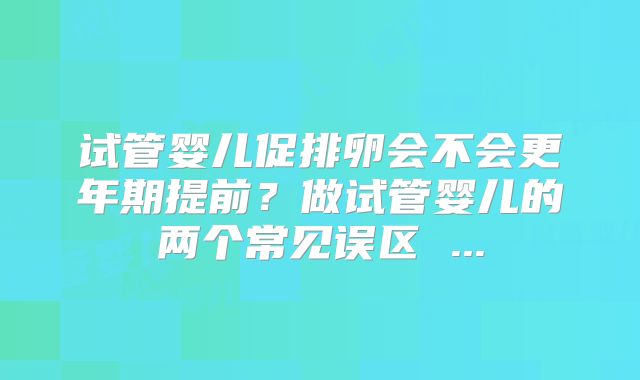 试管婴儿促排卵会不会更年期提前？做试管婴儿的两个常见误区 ...