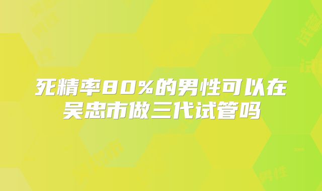 死精率80%的男性可以在吴忠市做三代试管吗