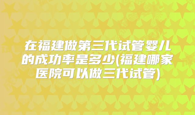 在福建做第三代试管婴儿的成功率是多少(福建哪家医院可以做三代试管)