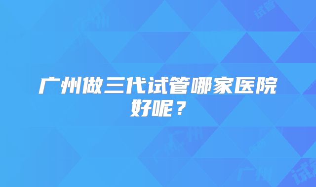 广州做三代试管哪家医院好呢？