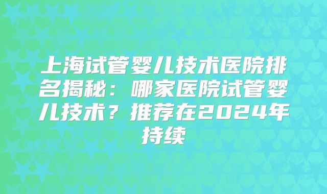 上海试管婴儿技术医院排名揭秘：哪家医院试管婴儿技术？推荐在2024年持续