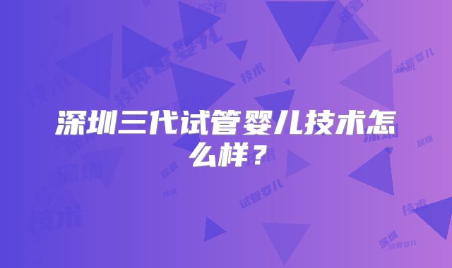 深圳三代试管婴儿技术怎么样?