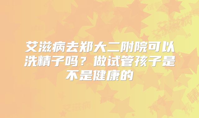 艾滋病去郑大二附院可以洗精子吗?做试管孩子是不是健康的