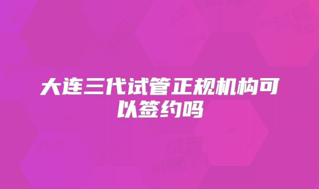 大连三代试管正规机构可以签约吗