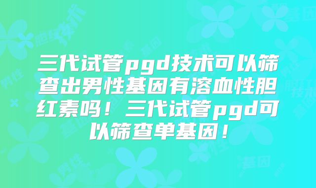 三代试管pgd技术可以筛查出男性基因有溶血性胆红素吗！三代试管pgd可以筛查单基因！
