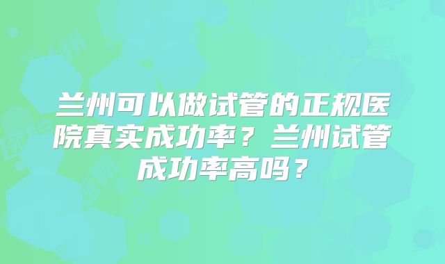 兰州可以做试管的正规医院真实成功率？兰州试管成功率高吗？