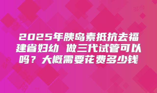 2025年胰岛素抵抗去福建省妇幼 做三代试管可以吗?大概需要花费多少钱