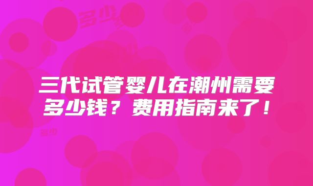 三代试管婴儿在潮州需要多少钱？费用指南来了！
