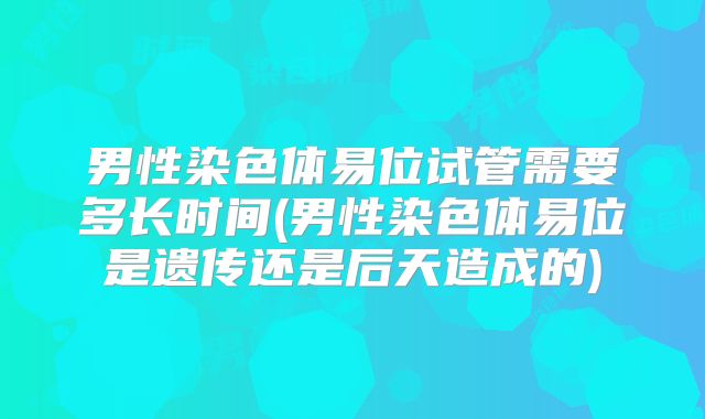 男性染色体易位试管需要多长时间(男性染色体易位是遗传还是后天造成的)