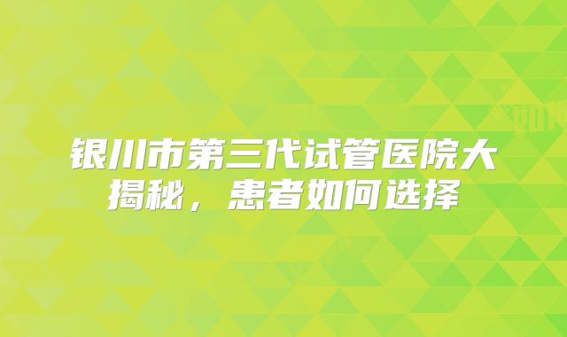 银川市第三代试管医院大揭秘，患者如何选择