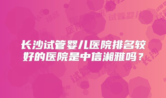长沙试管婴儿医院排名较好的医院是中信湘雅吗？