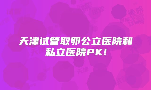 天津试管取卵公立医院和私立医院PK!