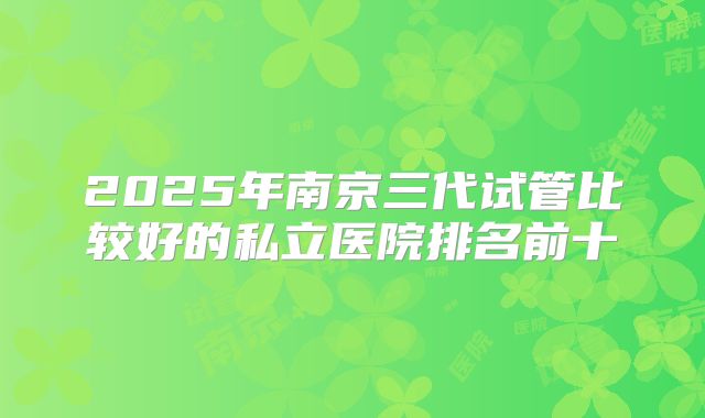 2025年南京三代试管比较好的私立医院排名前十