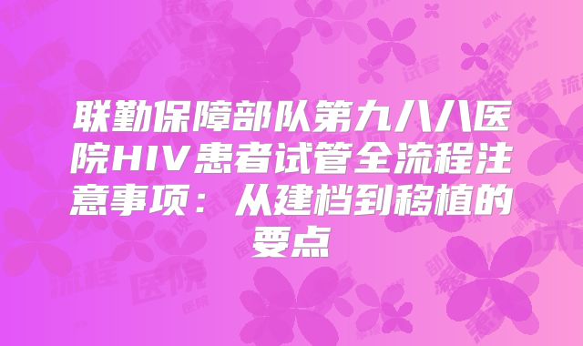 联勤保障部队第九八八医院HIV患者试管全流程注意事项：从建档到移植的要点