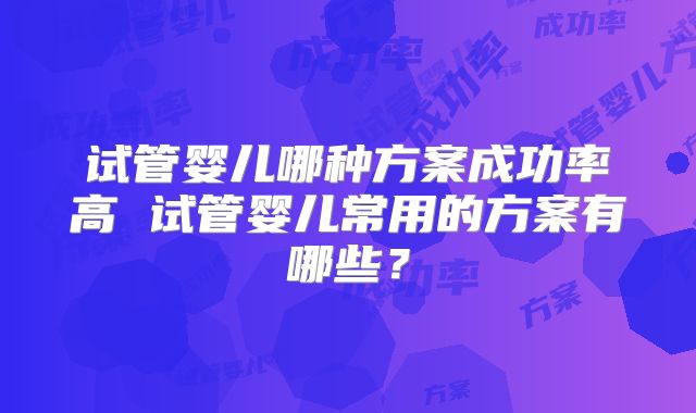 试管婴儿哪种方案成功率高 试管婴儿常用的方案有哪些?