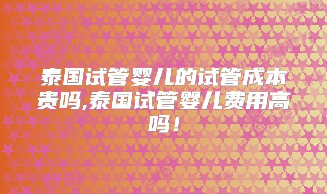泰国试管婴儿的试管成本贵吗,泰国试管婴儿费用高吗!