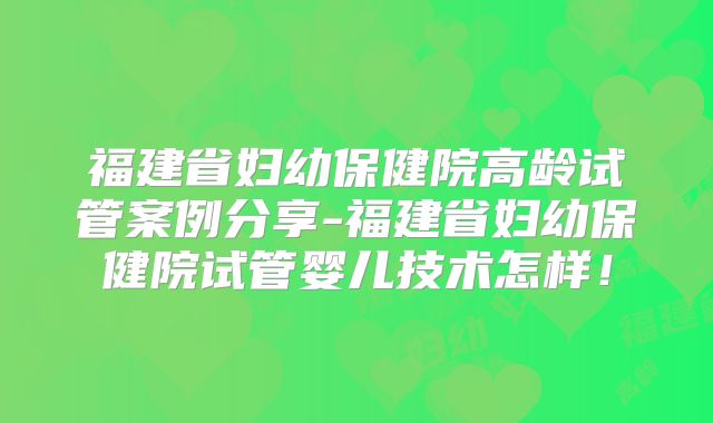 福建省妇幼保健院高龄试管案例分享-福建省妇幼保健院试管婴儿技术怎样!